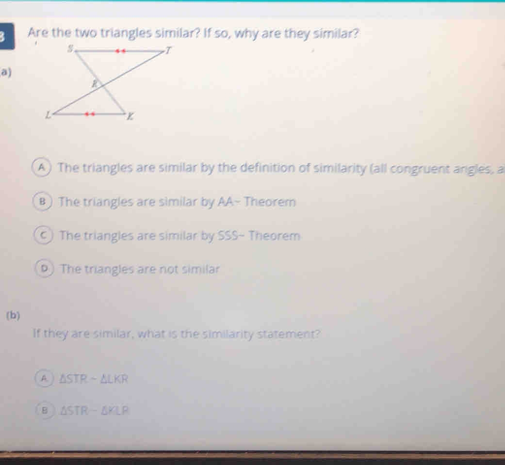 Are the two triangles similar? If so, why are they similar?
a)
A ) The triangles are similar by the definition of similarity (all congruent angles, a
B ) The triangles are similar by AA~ Theorem
c) The triangles are similar by SSS- Theorem
) The triangles are not similar
(b)
If they are similar, what is the similarity statement?
A. ) △ STRsim △ LKR
B △ STR-△ KLR