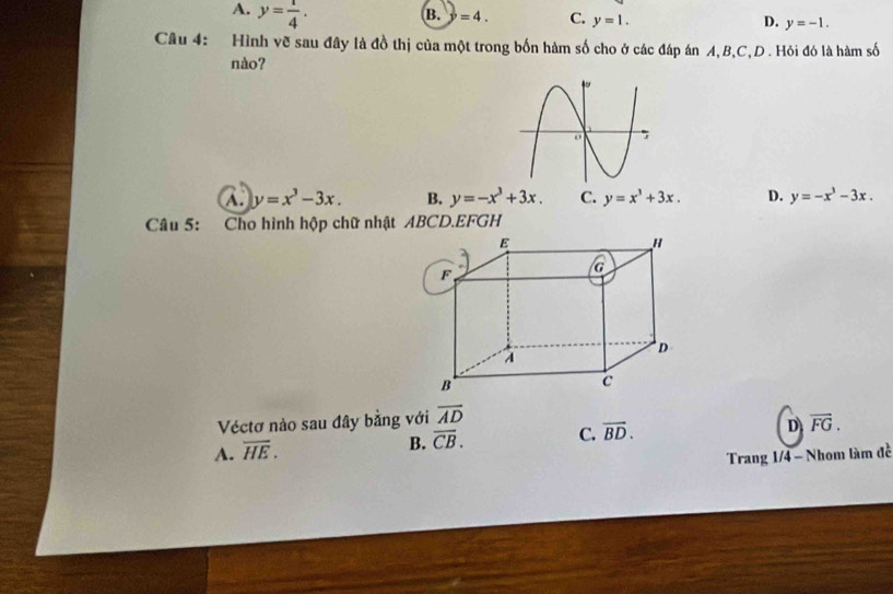 A. y= 1/4 .
B. =4. C. y=1. D. y=-1. 
Câu 4: Hình vẽ sau đây là đồ thị của một trong bốn hàm số cho ở các đáp án A, B, C,D . Hỏi đó là hàm số
nào?
a y=x^3-3x. B. y=-x^3+3x. C. y=x^3+3x. D. y=-x^3-3x. 
Câu 5: Cho hình hộp chữ nhật ABCD. EFGH
Véctơ nào sau đây bằng với overline AD
A. overline HE.
B. overline CB. C. overline BD. D overline FG. 
Trang 1/4 - Nhom làm đề