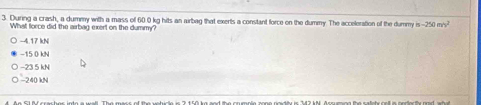 During a crash, a dummy with a mass of 60.0 kg hits an airbag that exerts a constant force on the dummy. The acceleration of the dummy is -250m/s^2
What force did the airbag exert on the dummy?
-4.17 kN
−15 0 kN
−23 5 kN
−240 kN
M. An SLV crashes into a wall. The mass of the vehicle is 2.150 kg and the crumple zone rigidity is 342 kN. Assuming the satety cell is perectly rgid, what