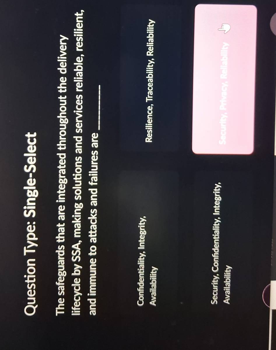 Question Type: Single-Select
The safeguards that are integrated throughout the delivery
lifecycle by SSA, making solutions and services reliable, resilient,
and immune to attacks and failures are_
Confidentiality, Integrity,
Availability
Resilience, Traceability, Reliability
Security, Confidentiality, Integrity,
Availability
Security, Privacy, Reliability