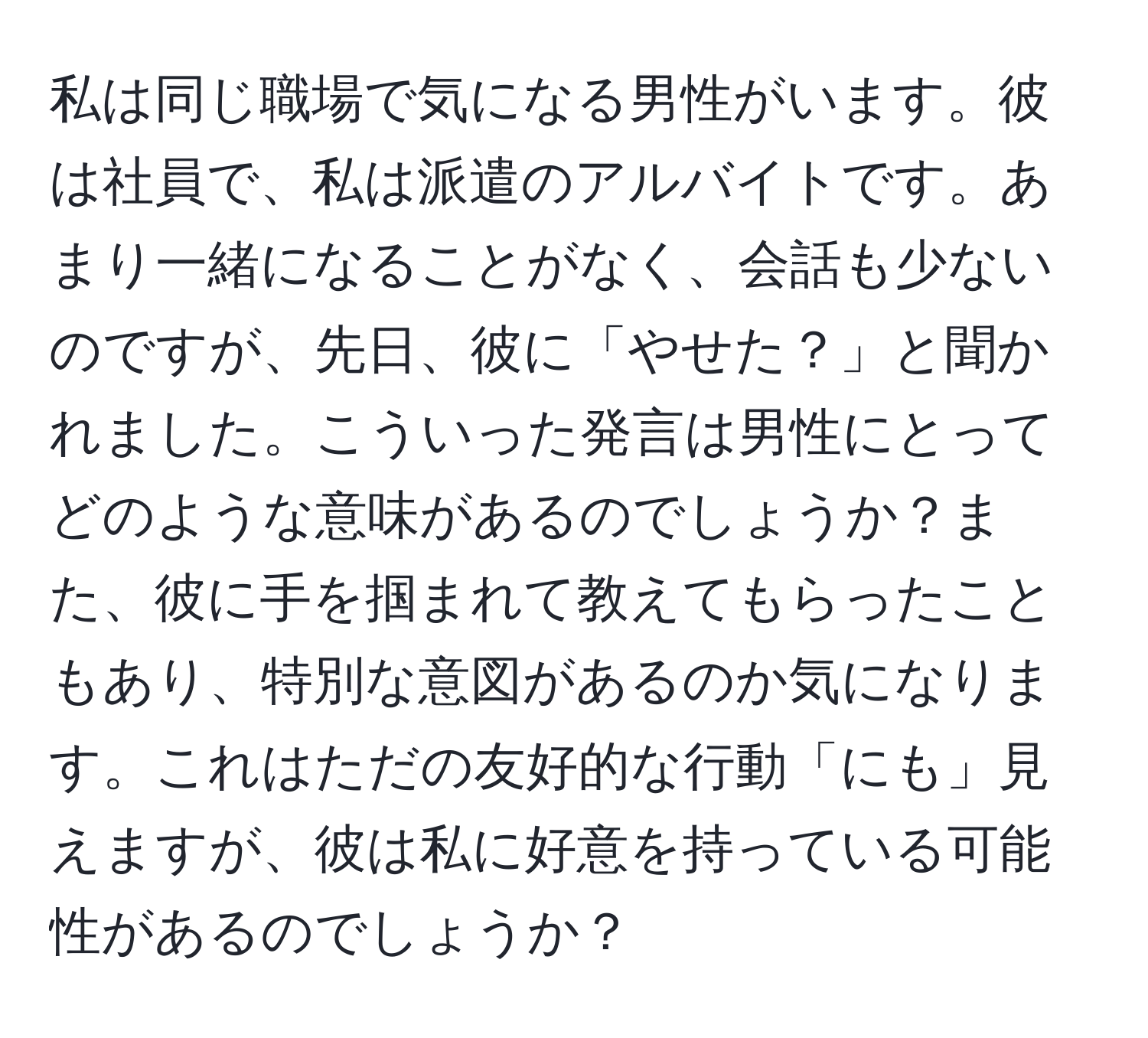 私は同じ職場で気になる男性がいます。彼は社員で、私は派遣のアルバイトです。あまり一緒になることがなく、会話も少ないのですが、先日、彼に「やせた？」と聞かれました。こういった発言は男性にとってどのような意味があるのでしょうか？また、彼に手を掴まれて教えてもらったこともあり、特別な意図があるのか気になります。これはただの友好的な行動「にも」見えますが、彼は私に好意を持っている可能性があるのでしょうか？