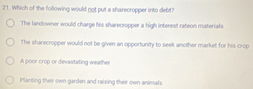 Which of the following would not put a sharecropper into debt?
The landowner would charge his sharecropper a high interest rateon materials
The sharecropper would not be given an opportunity to seek another market for his crop
A poor crop or devastating weather
Planting their own garden and raising their own animals