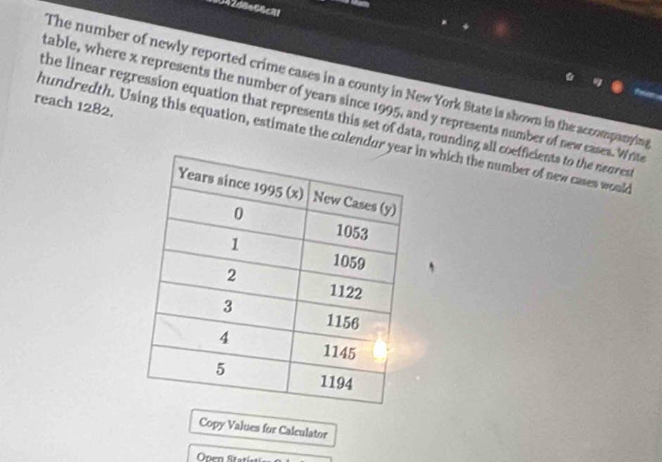 042d8e68c81 
The number of newly reported crime cases in a county in New York State is shown in the accompanying 
table, where x represents the number of years since 1995, and y represents number of new cases. Write 
reach 1282. 
the linear regression equation that represents this set of data, rounding all coefficients to the neorest 
hundredth. Using this equation, estimate the colendur yn which the number of new cases would 
Copy Values for Calculator 
Onen Sta