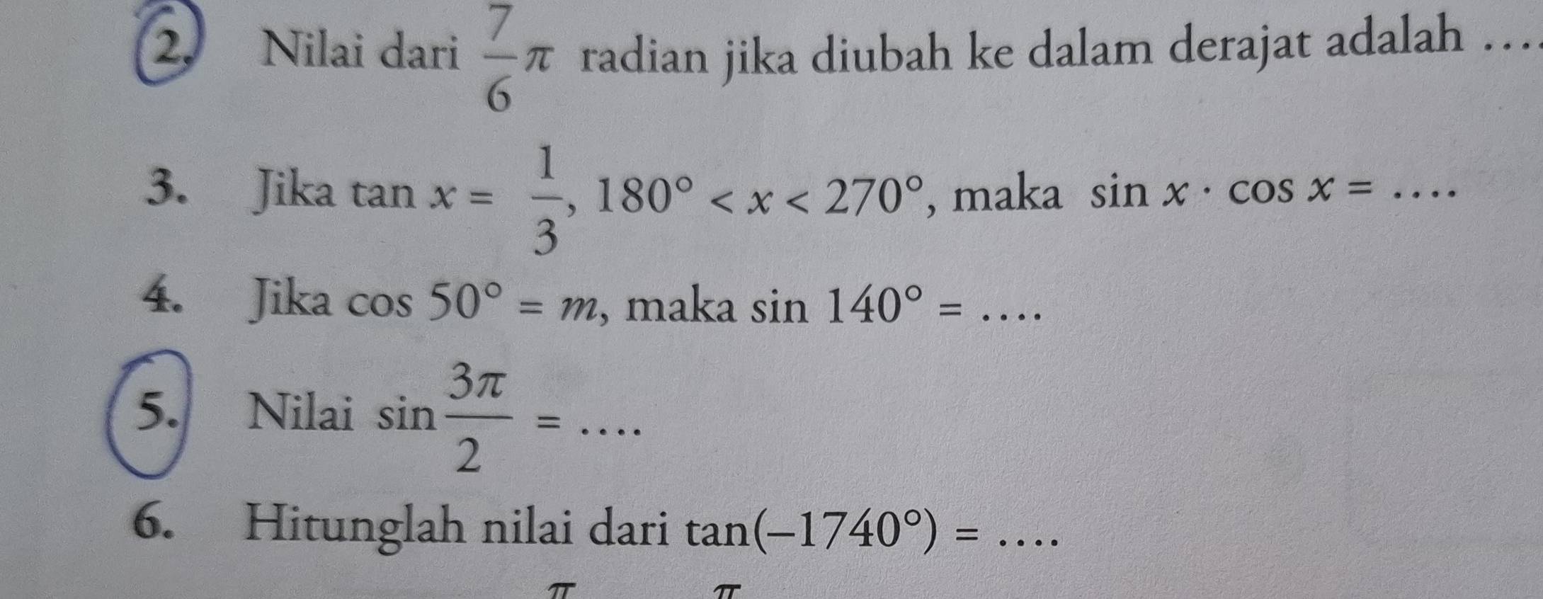 Nilai dari  7/6 π radian jika diubah ke dalam derajat adalah … 
3. Jika tan x= 1/3 , 180° , maka sin x· cos x=. _ 
4. Jika cos 50°=m , maka sin 140°=... 
5. Nilai sin  3π /2 =... __ 
6. Hitunglah nilai dari tan (-1740°)=... _