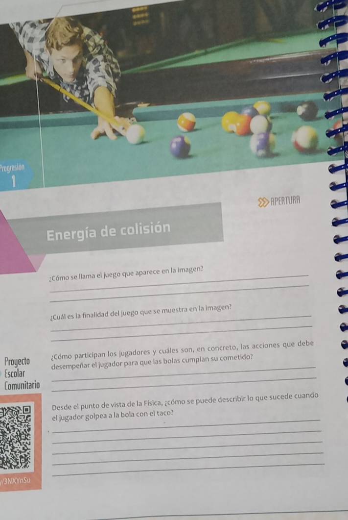 Progresión 
1 
APERTURA 
Energía de colisión 
_ 
_¿Cómo se llama el juego que aparece en la imagen? 
_ 
¿Cuál es la finalidad del juego que se muestra en la imagen? 
_ 
Proyecto ¿Cómo participan los jugadores y cuáles son, en concreto, las acciones que debe 
Escolar _desempeñar el jugador para que las bolas cumplan su cometido? 
Comunitario 
_ 
Desde el punto de vista de la Física, ¿cómo se puede describir lo que sucede cuando 
_ 
el jugador golpea a la bola con el taco? 
_ 
_ 
_ 
_ 
3NXYnSu