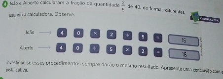 João e Alberto calcularam a fração da quantidade  2/5  de 40, de formas diferentes, 
usando a calculadora. Observe. 
CaLCUL ADO 
João 4 0 2 + 5 = 16 E 
Alberto 4 0 + 5 × 2 = 16
Investígue se esses procedimentos sempre darão o mesmo resultado. Apresente uma conclusão com a 
justificativa.