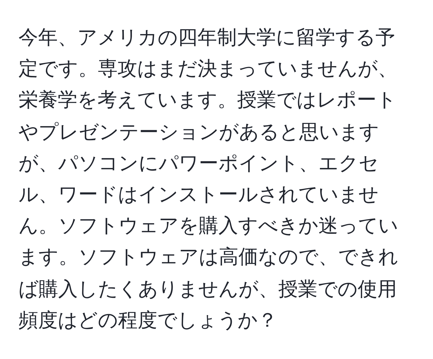 今年、アメリカの四年制大学に留学する予定です。専攻はまだ決まっていませんが、栄養学を考えています。授業ではレポートやプレゼンテーションがあると思いますが、パソコンにパワーポイント、エクセル、ワードはインストールされていません。ソフトウェアを購入すべきか迷っています。ソフトウェアは高価なので、できれば購入したくありませんが、授業での使用頻度はどの程度でしょうか？