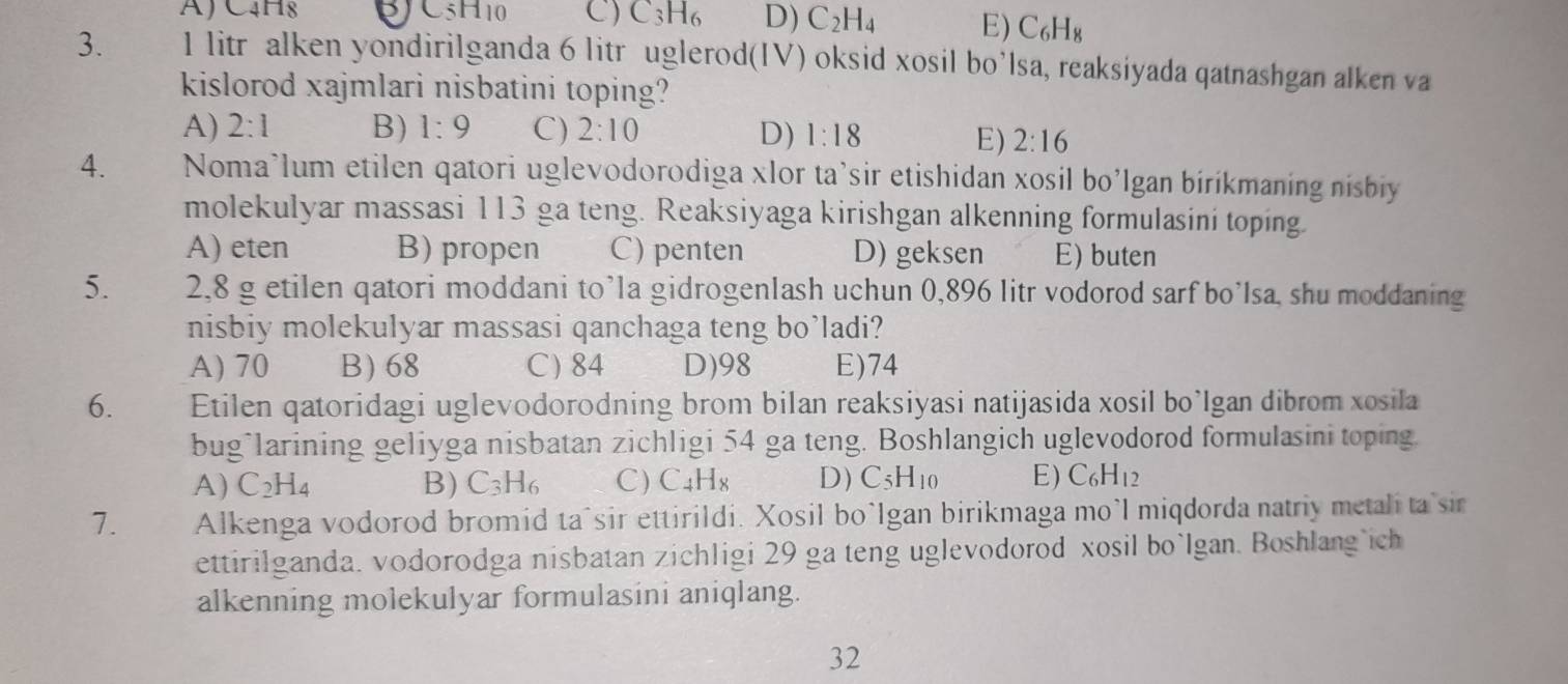 A) C4H8 C 5H_10 C) C_3H_6 D) C_2H_4 E) C_6H_8
3. 1 litr alken yondirilganda 6 litr uglerod(IV) oksid xosil bo’lsa, reaksiyada qatnashgan alken va
kislorod xajmlari nisbatini toping?
A) 2:1 B) 1:9 C) 2:10 D) 1:18 E) 2:16
4. Noma’lum etilen qatori uglevodorodiga xlor ta’sir etishidan xosil bo’Igan bíríkmaning nisbiy
molekulyar massasi 113 ga teng. Reaksiyaga kirishgan alkenning formulasini toping.
A) eten B) propen C) penten D) geksen E) buten
5. 2,8 g etilen qatori moddani to’la gidrogenlash uchun 0,896 litr vodorod sarf bo’Isa, shu moddaning
nisbiy molekulyar massasi qanchaga teng bo’ladi?
A) 70 B) 68 C) 84 D)98 E)74
6. Etilen qatoridagi uglevodorodning brom biIan reaksiyasi natijasida xosil bo’Igan dibrom xosila
bug*larining geliyga nisbatan zichligi 54 ga teng. Boshlangich uglevodorod formulasini toping.
A) C_2H_4 B) C_3H_6 C) C_4H_8 D) C_5H_10 E) C_6H_12
7. Alkenga vodorod bromid ta^sir ettirildi. Xosil bo`Igan birikmaga mo’l miqdorda natriy metali ta sir
ettirilganda. vodorodga nisbatan zichligi 29 ga teng uglevodorod xosil bo`Igan. Boshlang ich
alkenning molekulyar formulasini aniqlang.
32