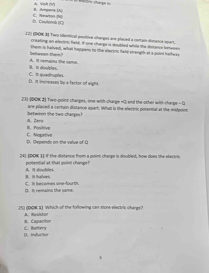it ur électric charge is:
A. Volt (V)
B. Ampere (A)
C. Newton (N)
D. Coulomb (C)
22) (DOK 3) Two identical positive charges are placed a certain distance apart,
creating an electric field. If one charge is doubled while the distance between
them is halved, what happens to the electric field strength at a point halfway
between them?
A. It remains the same.
B. It doubles.
C. It quadruples.
D. It increases by a factor of eight.
23) (DOK 2) Two-point charges, one with charge +Q and the other with charge - Q
are placed a certain distance apart. What is the electric potential at the midpoint
between the two charges?
A. Zero
B. Positive
C. Negative
D. Depends on the value of Q
24) (DOK 1) If the distance from a point charge is doubled, how does the electric
potential at that point change?
A. It doubles.
B. It halves.
C. It becomes one-fourth.
D. It remains the same.
25) (DOK 1) Which of the following can store electric charge?
A. Resistor
B. Capacitor
C. Battery
D. Inductor
5