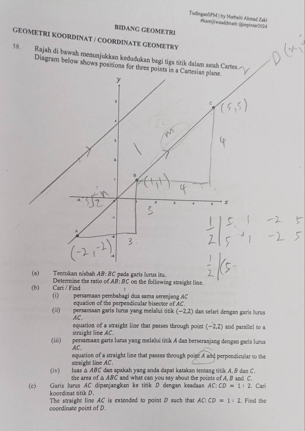 TudinganSPM | by Nurbaiti Ahmad Zaki 
#kamijiwaaddmath @sepintar2024 
BIDANG GEOMETRI 
GEOMETRI KOORDINAT / COORDINATE GEOMETRY 
58. Rajah di bawah menunjukkan kedudukan bagi tiga titik dalam satah Cartes. 
Diagram below shows positions for three points 
(a) Tentukan nisbah AB:BC pada garis lurus itu. 
Determine the ratio of AB: BC on the following straight line. 
(b) Cari / Find 
(i) persamaan pembahagi dua sama serenjang AC
equation of the perpendicular bisector of AC. 
(ii) persamaan garis lurus yang melalui titik (-2,2) dan selari dengan garis lurus
AC. 
equation of a straight line that passes through point (-2,2) and parallel to a 
straight line AC. 
(iii) persamaan garis lurus yang melalui titik A dan berseranjang dengan garis lurus
AC. 
equation of a straight line that passes through point A and perpendicular to the 
straight line AC. 
(iv) luas △ ABC dan apakah yang anda dapat katakan tentang titik A, B dan C. 
the area of △ ABC and what can you say about the points of A, B and C. 
(c) Garis lurus AC dipanjangkan ke titik D dengan keadaan AC:CD=1:2. Cari 
koordinat titik D. 
The straight line AC is extended to point D such that AC:CD=1:2. Find the 
coordinate point of D.