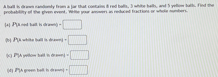 A ball is drawn randomly from a jar that contains 8 red balls, 3 white balls, and 5 yellow balls. Find the 
probability of the given event. Write your answers as reduced fractions or whole numbers. 
(a) P(Aredballisdrawn)=□
(b) P(Awhiteballisdrawn)=□
(c) P(Ayellowballisdrawn)=□
(d) P(Agreenballisdra wn) =□