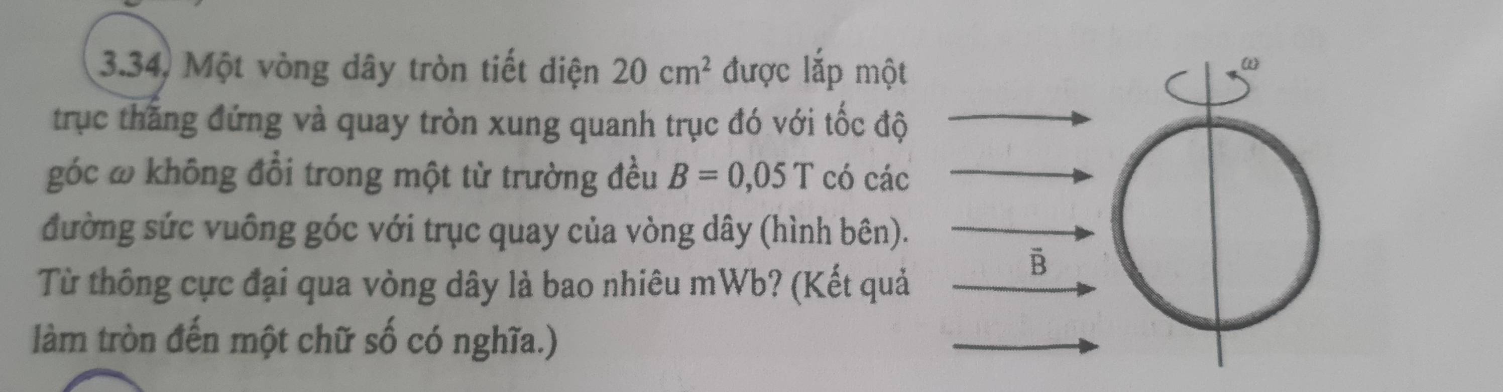 3.34, Một vòng dây tròn tiết diện 20cm^2 được lắp một 
trục thăng đứng và quay tròn xung quanh trục đó với tốc độ 
góc ω không đổi trong một từ trường đều B=0,05T có các 
đường sức vuông góc với trục quay của vòng dây (hình bên). 
Từ thông cực đại qua vòng dây là bao nhiêu mWb? (Kết quả 
B 
làm tròn đến một chữ số có nghĩa.)