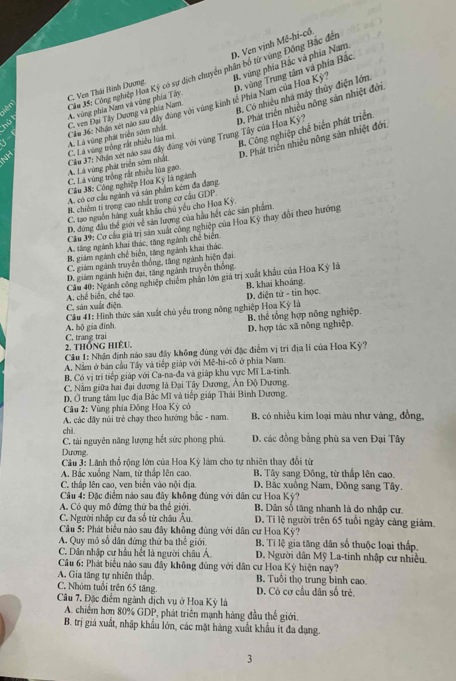 D. Ven vịnh Mê-hi-cô.
B. vùng phía Bắc và phía Nam
C. Ven Thái Bình Dương.
D. vùng Trung tâm và phía Bắc.
A. vùng phía Nam và vùng phía Tây,
Câu 36: Nhận xét nào sau đây dúng với vùng kinh tế Phía Nam của Hoa Kỳ'
iên
Câu 35: Công nghiệp Hoa Kỳ có sự dịch chuyển phân bố từ vùng Đông Bắc đết
C. ven Đại Tây Dương và phía Nam.
B. Có nhiều nhà máy thủy điện lớn
hủ l
D. Phát triển nhiều nông sản nhiệt đới
B. Công nghiệp chế biến phát triển.
D. Phát triển nhiều nông sản nhiệt đới.
Câu 37: Nhận xét nào sau đây đúng với vùng Trung Tây của Hoa Kỳ?
NH A. Là vùng phát triển sớm nhất.
C. Là vùng trồng rất nhiều lúa mì.
A. Là vùng phát triển sớm nhất.
C. Là vùng trồng rất nhiều lúa gạo.
Cầu 38: Công nghiệp Hoa Kỳ là ngành
A. có cơ cấu ngành và sản phẩm kém đa dạng.
B. chiếm ti trọng cao nhất trong cơ cấu GDP.
C. tạo nguồn hàng xuất khầu chủ yếu cho Hoa Kỳ.
D. đứng đầu thế giới về sản lượng của hầu hết các sản phẩm.
Câu 39: Cơ cầu giá trị sản xuất công nghiệp của Hoa Kỳ thay đổi theo hướng
A. tăng ngành khai thác, tăng ngành chế biển.
B. giảm ngành chế biển, tăng ngành khai thác.
C. giảm ngành truyền thống, tăng ngành hiện đại.
D. giảm ngành hiện đại, tăng ngành truyền thống.
Câu 40: Ngành công nghiệp chiếm phần lớn giả trị xuất khẩu của Hoa Kỳ là
B. khai khoáng.
A. chế biến, chế tạo.
C. sản xuất điện. D. điện tử - tin học.
Câu 41: Hình thức sản xuất chủ yếu trong nông nghiệp Hoa Kỳ là
A. hộ gia đình. B. thể tổng hợp nông nghiệp.
C. trang trại D. hợp tác xã nông nghiệp.
2. THÔNG HIÉU.
Câu 1: Nhận định nào sau đây không đúng với đặc điểm vị trí địa lí của Hoa Kỳ?
A. Nằm ở bán cầu Tây và tiếp giáp với Mê-hi-cô ở phía Nam.
B. Có vị trí tiếp giáp với Ca-na-đa và giáp khu vực Mĩ La-tinh.
C. Nằm giữa hai đại dương là Đại Tây Dương, Ân Độ Dương.
D. Ở trung tâm lục địa Bắc Mĩ và tiếp giáp Thái Bình Dương.
Câu 2: Vùng phía Đông Hoa Kỳ có
A. các dãy núi trẻ chạy theo hướng bắc - nam.  B. có nhiều kim loại màu như vàng, đồng,
chì.
C. tài nguyên năng lượng hết sức phong phú. D. các đồng bằng phù sa ven Đại Tây
Dương.
Cầu 3: Lãnh thổ rộng lớn của Hoa Kỳ làm cho tự nhiên thay đổi từ
A. Bắc xuống Nam, từ thấp lên cao. B. Tây sang Đông, từ thấp lên cao.
C. thấp lên cao, ven biển vào nội địa.  D. Bắc xuồng Nam, Đông sang Tây.
Câu 4: Đặc điểm nào sau đây không đúng với dân cư Hoa Kỳ?
A. Có quy mô đứng thứ ba thế giới.  B. Dân số tăng nhanh là do nhập cư.
C. Người nhập cư đa số từ châu Âu.  D. Tỉ lệ người trên 65 tuổi ngày cảng giảm.
Câu 5: Phát biểu nào sau đây không đúng với dân cư Hoa Kỳ?
A. Quy mô số dân đứng thứ ba thế giới.  B. Tỉ lệ gia tăng dân số thuộc loại thấp.
C. Dân nhập cư hầu hết là người châu Á.  D. Người dân Mỹ La-tinh nhập cư nhiều.
Câu 6: Phát biểu nào sau đây không đúng với dân cư Hoa Kỳ hiện nay?
A. Gia tăng tự nhiên thấp. B. Tuổi thọ trung bình cao.
C. Nhóm tuổi trên 65 tăng. D. Có cơ cầu dân số trẻ.
Câu 7. Đặc điểm ngành dịch vụ ở Hoa Kỳ là
A. chiếm hơn 80% GDP, phát triển mạnh hàng đầu thế giới.
B. trị giá xuất, nhập khẩu lớn, các mặt hàng xuất khẩu ít đa dạng.
3