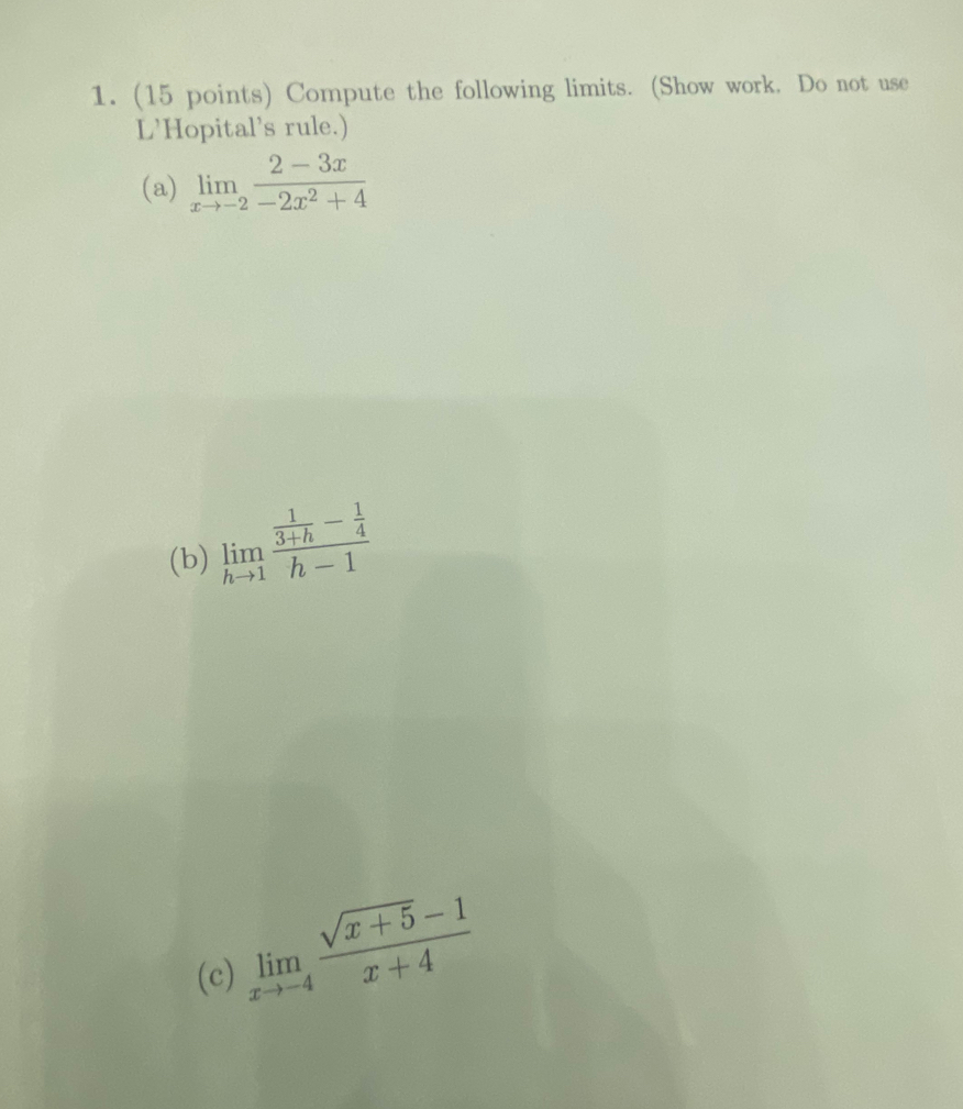 Compute the following limits. (Show work. Do not use
L’Hopital’s rule.)
(a) limlimits _xto -2 (2-3x)/-2x^2+4 
(b) limlimits _hto 1frac  1/3+h - 1/4 h-1
(c) limlimits _xto -4 (sqrt(x+5)-1)/x+4 