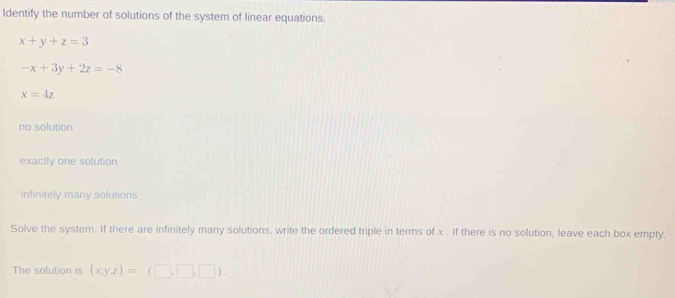 Identify the number of solutions of the system of linear equations.
x+y+z=3
-x+3y+2z=-8
x=4z
no solution
exactly one solution
infinitely many solutions
Solve the system. If there are infinitely many solutions, write the ordered triple in terms of x. If there is no solution, leave each box empty.
The solution is (x,y,z)=(□ ,□ ,□ ).