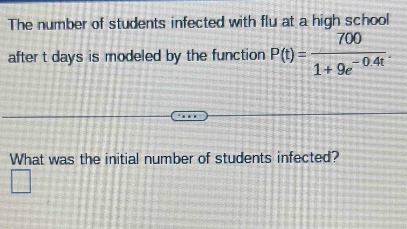 The number of students infected with flu at a high school 
after t days is modeled by the function P(t)= 700/1+9e^(-0.4t) . 
What was the initial number of students infected?
 11/12 
_ 