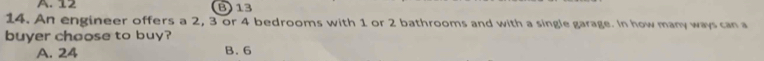 A. 12 B) 13
14. An engineer offers a 2, 3 or 4 bedrooms with 1 or 2 bathrooms and with a single garage. In how many ways can a
buyer choose to buy?
A. 24 B. 6