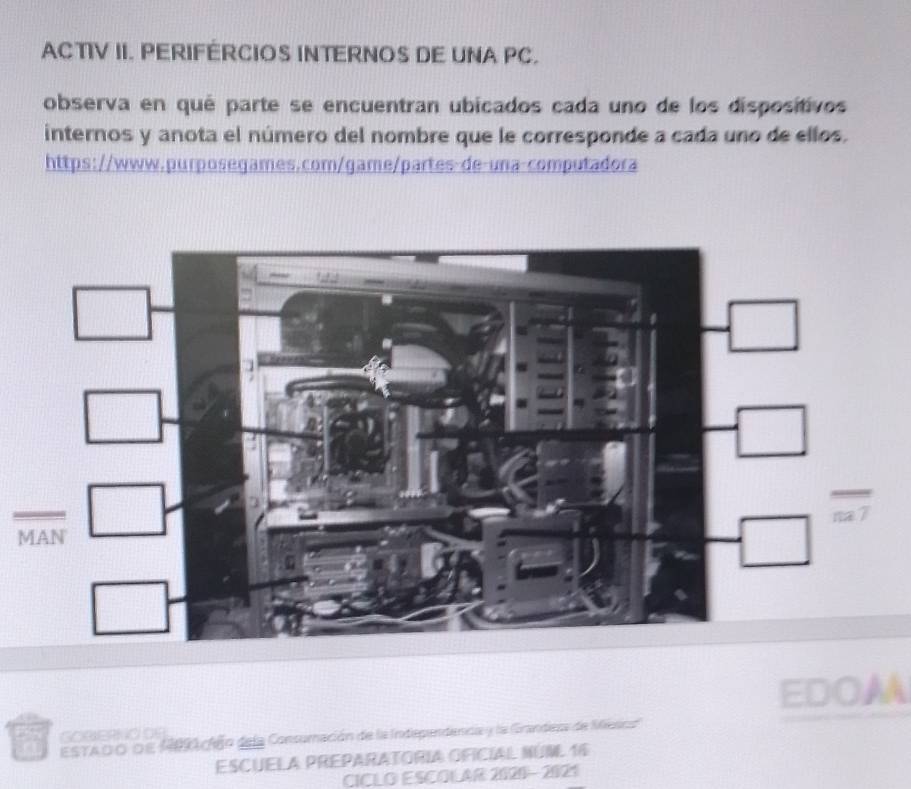 ACTIV II. PERIFÉRCIOS INTERNOS DE UNA PC. 
observa en qué parte se encuentran ubicados cada uno de los dispositivos 
internos y anota el número del nombre que le corresponde a cada uno de ellos. 
https://www.purposegames.com/game/partes-de-una-computadora 
M 
EDOM 
ESTADo de M9ción dela Consumación de la Independencia y la GGrandesa de Mesica 
ESCUELA PREPARATORIA OFICIAL NUNL 16 
CICLO ESCOLAR 2020-2021