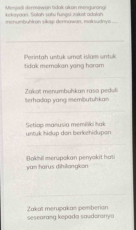 Menjadi dermawan tidak akan mengurangi
kekayaan. Salah satu fungsi zakat adalah
menumbuhkan sikap dermawan, maksudnya .....
Perintah untuk umat islam untuk
tidak memakan yang haram
Zakat menumbuhkan rasa peduli
terhadap yang membutuhkan
Setiap manusia memiliki hak
untuk hidup dan berkehidupan
Bakhil merupakan penyakit hati
yan harus dihilangkan
Zakat merupakan pemberian
seseorang kepada saudaranya