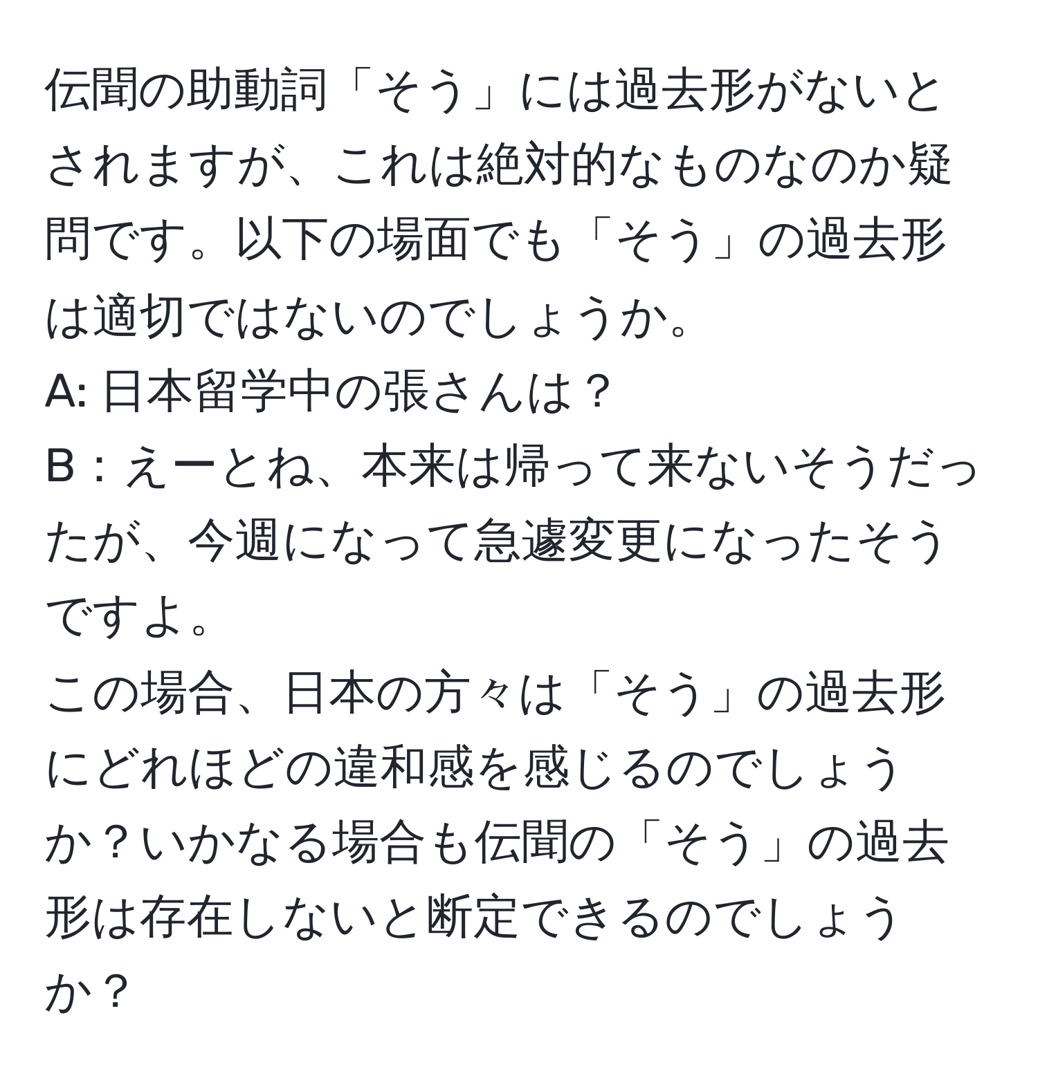 伝聞の助動詞「そう」には過去形がないとされますが、これは絶対的なものなのか疑問です。以下の場面でも「そう」の過去形は適切ではないのでしょうか。  
A: 日本留学中の張さんは？  
B：えーとね、本来は帰って来ないそうだったが、今週になって急遽変更になったそうですよ。  
この場合、日本の方々は「そう」の過去形にどれほどの違和感を感じるのでしょうか？いかなる場合も伝聞の「そう」の過去形は存在しないと断定できるのでしょうか？