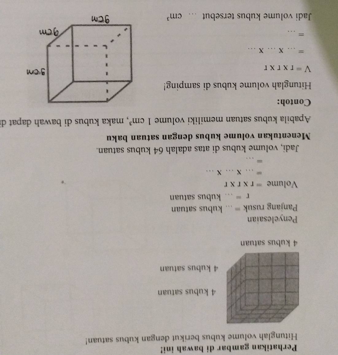 Perhatikan gambar di bawah ini! 
Hitunglah volume kubus berikut dengan kubus satuan!
4 kubus satuan
4 kubus satuan
4 kubus satuan 
Penyelesaian 
Panjang rusuk = ... kubus satuan
r=. _ kubus satuan 
Volume =r* r* r
_ =...* ...* ... 
= _ □  
Jadi, volume kubus di atas adalah 64 kubus satuan. 
Menentukan volume kubus dengan satuan baku 
Apabila kubus satuan memiliki volume 1cm^3 , maka kubus di bawah dapat d 
Contoh: 
Hitunglah volume kubus di samping!
V=r* r* r
= _ X...X... _ 
_= 
Jadi volume kubus tersebut ._ cm^3