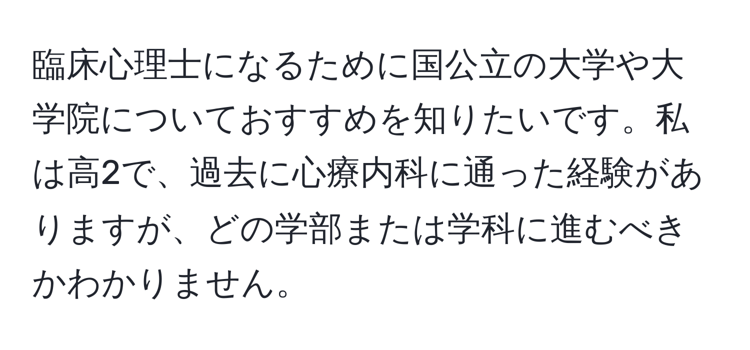 臨床心理士になるために国公立の大学や大学院についておすすめを知りたいです。私は高2で、過去に心療内科に通った経験がありますが、どの学部または学科に進むべきかわかりません。