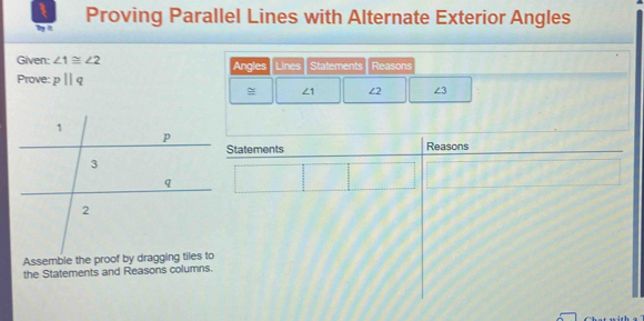 Proving Parallel Lines with Alternate Exterior Angles 
t 
Given: ∠ 1≌ ∠ 2 Statements Reasons 
Prove: pparallel q Angles Lines
∠ 1 ∠2 ∠ 3
Statements Reasons 
the Statements and Reasons columns.