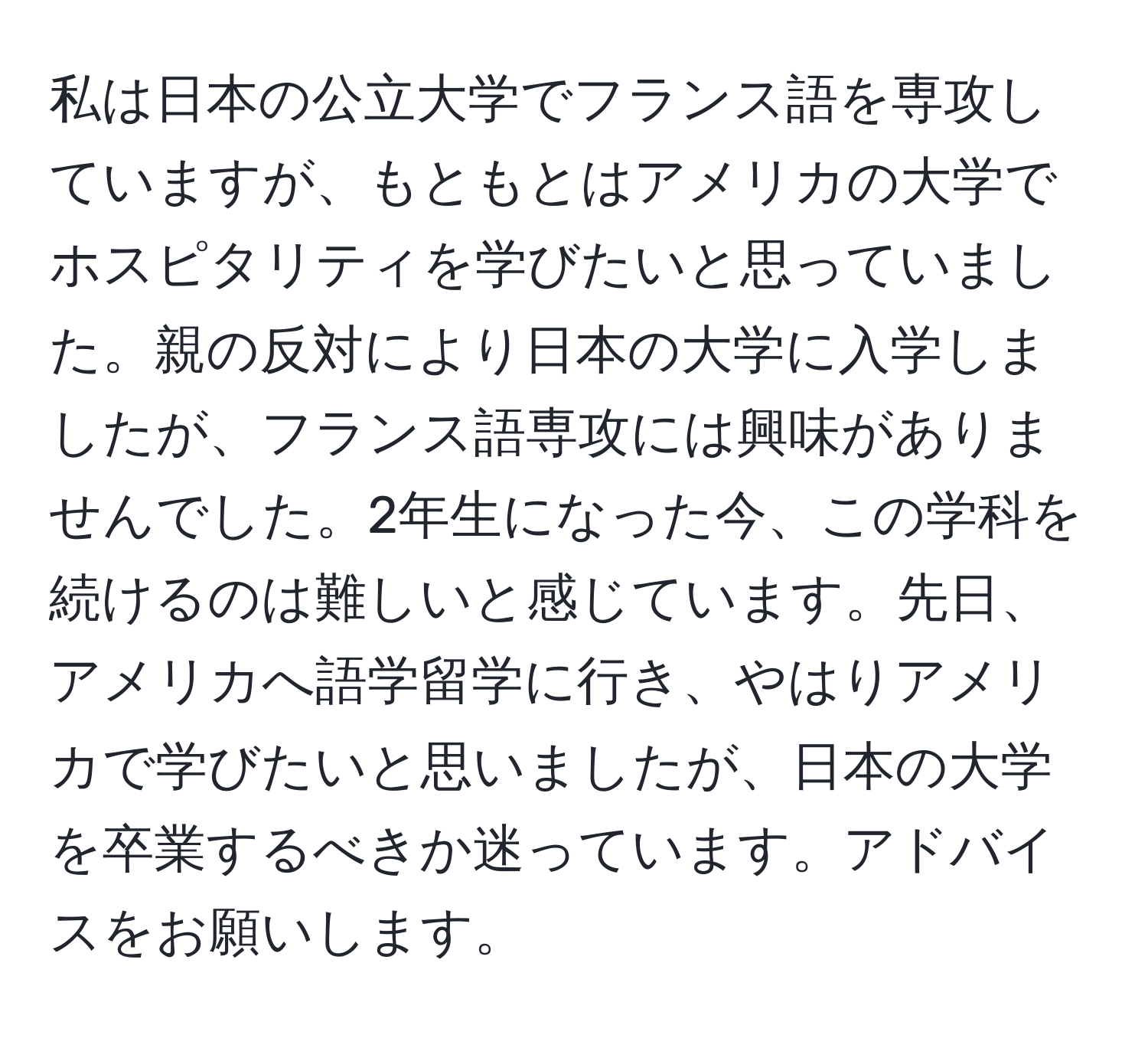 私は日本の公立大学でフランス語を専攻していますが、もともとはアメリカの大学でホスピタリティを学びたいと思っていました。親の反対により日本の大学に入学しましたが、フランス語専攻には興味がありませんでした。2年生になった今、この学科を続けるのは難しいと感じています。先日、アメリカへ語学留学に行き、やはりアメリカで学びたいと思いましたが、日本の大学を卒業するべきか迷っています。アドバイスをお願いします。