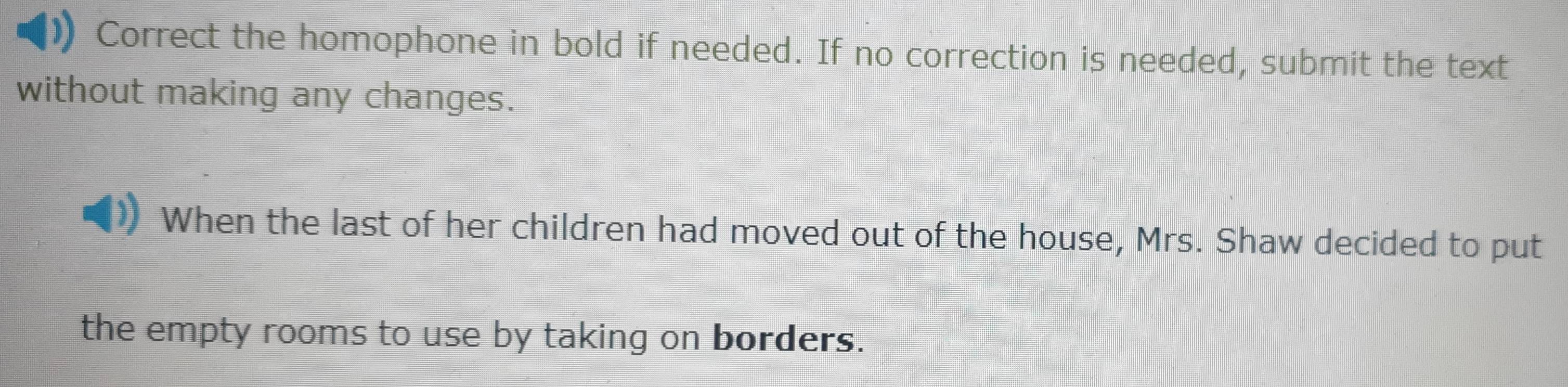 Correct the homophone in bold if needed. If no correction is needed, submit the text 
without making any changes. 
When the last of her children had moved out of the house, Mrs. Shaw decided to put 
the empty rooms to use by taking on borders.