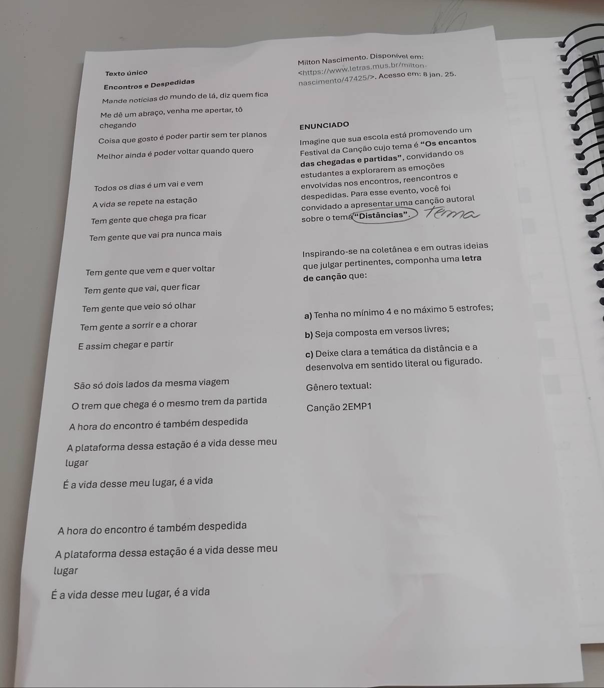 Milton Nascimento. Disponível em:
Texto único
Encontros e Despedidas. Acesso em: 8 jan. 25.
Mande notícias do mundo de lá, diz quem fica
Me dê um abraço, venha me apertar, tô
chegando
Coisa que gosto é poder partir sem ter planos ENUNCIADO
Melhor ainda é poder voltar quando quero Imagine que sua escola está promovendo um
Festival da Canção cujo tema é "Os encantos
das chegadas e partidas”, convidando os
Todos os dias é um vai e vem estudantes a explorarem as emoções
envolvidas nos encontros, reencontros e
A vida se repete na estação despedidas. Para esse evento, você foi
Tem gente que chega pra ficar convidado a apresentar uma canção autoral
sobre o tema “Distâncias”
Tem gente que vai pra nunca mais
Inspirando-se na coletânea e em outras ideias
Tem gente que vem e quer voltar que julgar pertinentes, componha uma letra
Tem gente que vai, quer ficar de canção que:
Tem gente que veio só olhar
a) Tenha no mínimo 4 e no máximo 5 estrofes;
Tem gente a sorrir e a chorar
E assim chegar e partir b) Seja composta em versos livres;
c) Deixe clara a temática da distância e a
desenvolva em sentido literal ou figurado.
São só dois lados da mesma viagem
Gênero textual:
O trem que chega é o mesmo trem da partida Canção 2EMP1
A hora do encontro é também despedida
A plataforma dessa estação é a vida desse meu
lugar
É a vida desse meu lugar, é a vida
A hora do encontro é também despedida
A plataforma dessa estação é a vida desse meu
lugar
É a vida desse meu lugar, é a vida