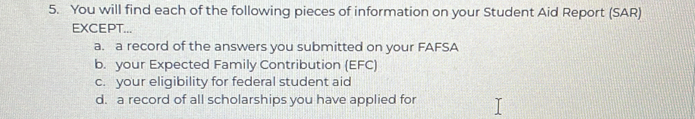 You will find each of the following pieces of information on your Student Aid Report (SAR) 
EXCEPT... 
a. a record of the answers you submitted on your FAFSA 
b. your Expected Family Contribution (EFC) 
c. your eligibility for federal student aid 
d. a record of all scholarships you have applied for