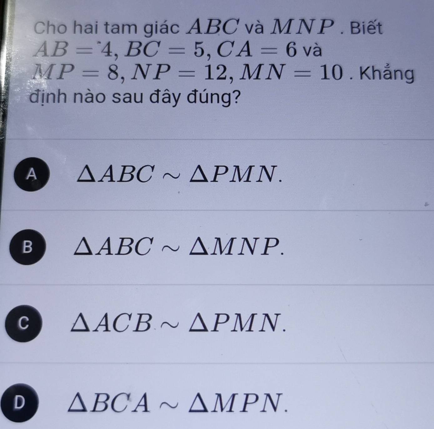 Cho hai tam giác ABC và MNP. Biết
AB=4, BC=5, CA=6 V à
MP=8, NP=12, MN=10. Khẳng
định nào sau đây đúng?
A
△ ABCsim △ PMN.
B
△ ABCsim △ MNP.
C
△ ACBsim △ PMN.
D
△ BCAsim △ MPN.