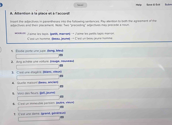 Saved Help Save & Exit Subm 
A. Attention à la place et à l'accord! 
Insert the adjectives in parentheses into the following sentences. Pay atention to both the agreement of the 
adjectives and their placement. Note: Two “preceding” adjectives may precede a noun. 
морεLεs: J'aime les tapis. (petit, marron) → J'aime les petits tapis marron. 
C’est un homme. (beau, jeune) → C’est un beau jeune homme. 
1. Élodie porte une jupe. (long, bleu) 
2. Ang achète une voiture. (rouge, nouveau) 
3. C'est une étagère. (blanc, vieux) 
4. Quelle maison! (beau, ancien) 
5. Voici des fleurs. (joli, jaune) 
6. C'est un immeuble parisien. (autre, vieux) 
7. C'est une dame. (grand, généreux)