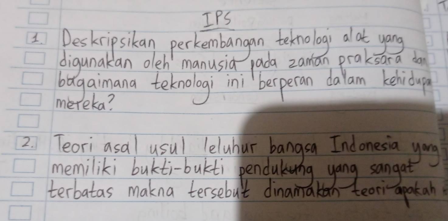 IPS 
IDeskrip sikan perkembangan teknologi alat yong 
digunakan oleh manusia pada zaman praksara do 
bagaimana teknologi ini `beperan dalam kehidap 
mereka? 
2. Teori asal usul leluhar bangsa Indonesia yong 
memiliki bukti-bukti pendukrng yong sangat 
terbatas makna tersebut dinamaken teor apak an