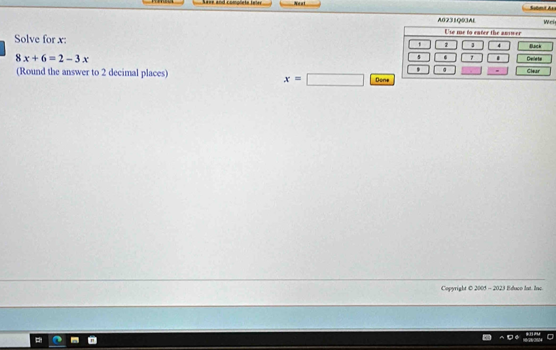 Save and complete later Next Submit As 
l 
Solve for x :
8x+6=2-3x
(Round the answer to 2 decimal places)
x=□ Done 
Copyright © 2005 - 2023 Educo Int. Inc 
9.35 PM 
10/21/2024