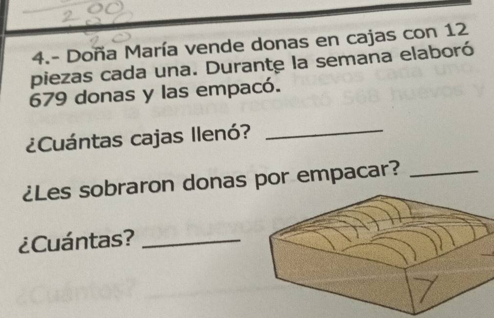 4.- Doña María vende donas en cajas con 12
piezas cada una. Durante la semana elaboró
679 donas y las empacó. 
¿Cuántas cajas Ilenó?_ 
¿Les sobraron donas por empacar?_ 
¿Cuántas?_