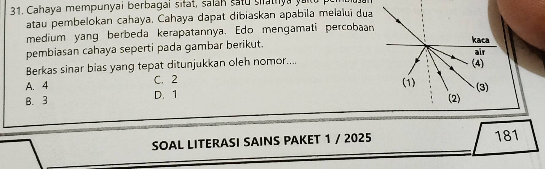 Cahaya mempunyai berbagai sifat, salah satu siathya yan
atau pembelokan cahaya. Cahaya dapat dibiaskan apabila melalui dua
medium yang berbeda kerapatannya. Edo mengamati percobaan
pembiasan cahaya seperti pada gambar berikut. 
Berkas sinar bias yang tepat ditunjukkan oleh nomor....
C. 2
A. 4
D. 1
B. 3
SOAL LITERASI SAINS PAKET 1 / 2025 181