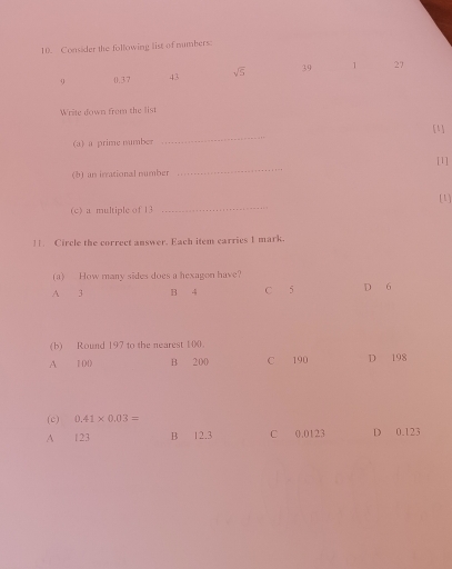 Consider the following list of numbers:
9 0.37 43 sqrt(5) 39 1 27
Write down from the list
[1]
(a) a prime number
_
[1]
(b) an irrational number
_
[1]
(c) a multiple of 13
_
11. Circle the correct answer. Each item carries 1 mark.
(a) How many sides does a hexagon have?
A 3 B 4 C 5 D 6
(b) Round 197 to the nearest 100.
A 100 B 200 C 190 D 198
(c) 0.41* 0.03=
A 123 B 12.3 C 0.0123 D 0.123