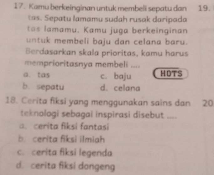 Kamu berkeinginan untuk membeli sepatu dan 19.
tas. Sepatu lamamu sudah rusak daripada
tas lamamu. Kamu juga berkeinginan
untuk membeli baju dan celana baru.
Berdasarkan skala prioritas, kamu harus
memprioritasnya membeli ....
a. tas c. baju HOTS
b. sepatu d. celana
18. Cerita fiksi yang menggunakan sains dan 20
teknologi sebagai inspirasi disebut ....
a. cerita fiksi fantasi
b. cerita fiksi ilmiah
c. cerita fiksi legenda
d. cerita fiksi dongeng