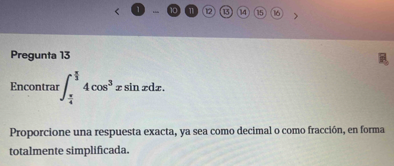 1 .. 10 11 12 13 14 15 16 
Pregunta 13 
Encontrar ∈t _ π /4 ^ π /3 4cos^3xsin xdx. 
Proporcione una respuesta exacta, ya sea como decimal o como fracción, en forma 
totalmente simplificada.