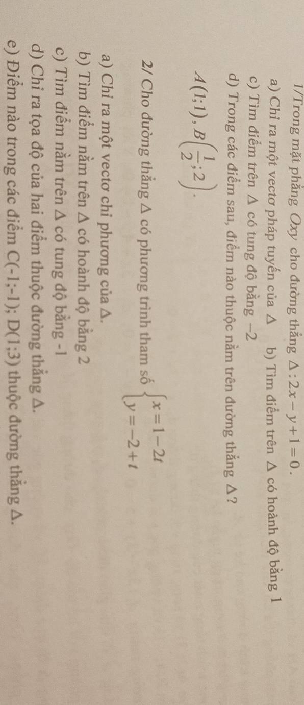 1/Trong mặt phẳng Oxy cho đường thẳng △ :2x-y+1=0. 
a) Chỉ ra một vectơ pháp tuyến của Δ b) Tìm điểm trên △ có hoành độ bằng 1
c) Tìm điểm trên △ cd 6 tung độ bằng −2
d) Trong các điểm sau, điểm nào thuộc nằm trên đường thẳng Δ?
A(1;1), B( 1/2 ;2). 
2/ Cho đường thẳng Δ có phương trình tham số beginarrayl x=1-2t y=-2+tendarray.
a) Chỉ ra một vectơ chỉ phương của Δ.
b) Tìm điểm nằm trên Δ có hoành độ bằng 2
c) Tìm điểm nằm trên Δ có tung độ bằng -1
d) Chỉ ra tọa độ của hai điểm thuộc đường thẳng Δ.
e) Điểm nào trong các điểm C(-1;-1); D(1;3) thuộc đường thắng △.