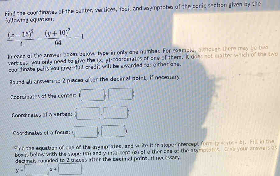 Find the coordinates of the center, vertices, foci, and asymptotes of the conic section given by the 
following equation:
frac (x-15)^24-frac (y+10)^264=1
In each of the answer boxes below, type in only one number. For example, although there may be two 
vertices, you only need to give the (x,y) -coordinates of one of them. It does not matter which of the two 
coordinate pairs you give--full credit will be awarded for either one. 
Round all answers to 2 places after the decimal point, if necessary. 
Coordinates of the center: (□ ,□ )
Coordinates of a vertex: (□ ,□ )
Coordinates of a focus: (□ ,□ )
Find the equation of one of the asymptotes, and write it in slope-intercept form (y=mx+b) 、 Fill in the 
boxes below with the slope (m) and y-intercept (b) of either one of the asymptotes. Give your answers as 
decimals rounded to 2 places after the decimal point, if necessary.
y=□ x+□