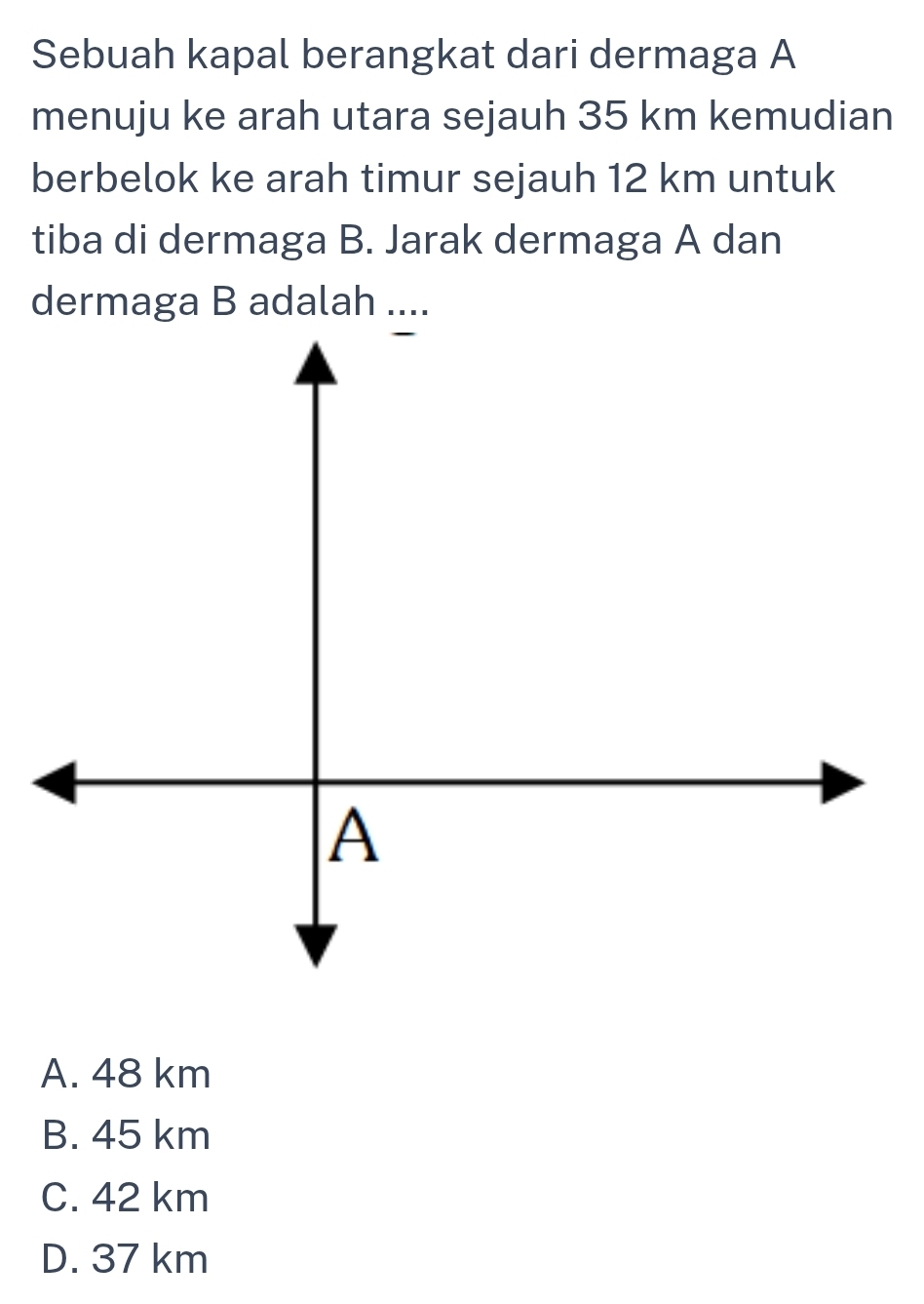 Sebuah kapal berangkat dari dermaga A
menuju ke arah utara sejauh 35 km kemudian
berbelok ke arah timur sejauh 12 km untuk
tiba di dermaga B. Jarak dermaga A dan
dermaga B adalah
A. 48 km
B. 45 km
C. 42 km
D. 37 km