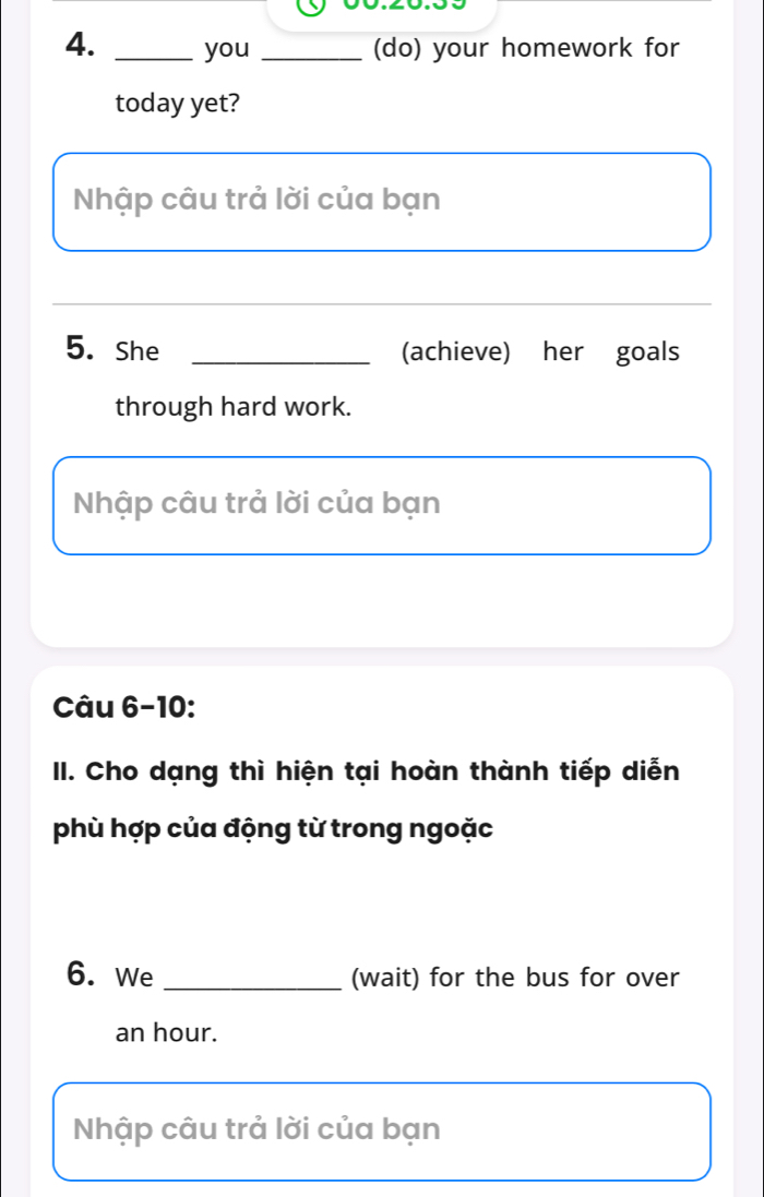 you _(do) your homework for 
today yet? 
Nhập câu trả lời của bạn 
_ 
5. She _(achieve) her goals 
through hard work. 
Nhập câu trả lời của bạn 
Câu 6-10: 
II. Cho dạng thì hiện tại hoàn thành tiếp diễn 
phù hợp của động từ trong ngoặc 
6. We _(wait) for the bus for over 
an hour. 
Nhập câu trả lời của bạn