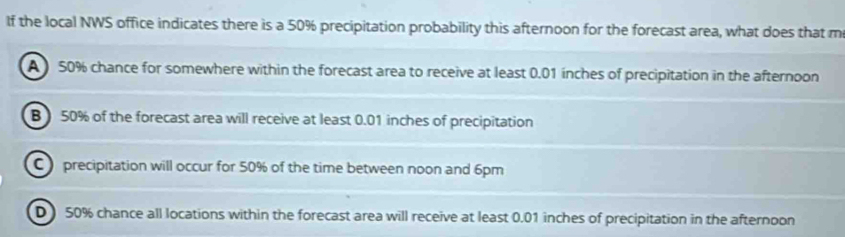 If the local NWS office indicates there is a 50% precipitation probability this afternoon for the forecast area, what does that m
A 50% chance for somewhere within the forecast area to receive at least 0.01 inches of precipitation in the afternoon
B ) 50% of the forecast area will receive at least 0.01 inches of precipitation
C precipitation will occur for 50% of the time between noon and 6pm
D 50% chance all locations within the forecast area will receive at least 0.01 inches of precipitation in the afternoon