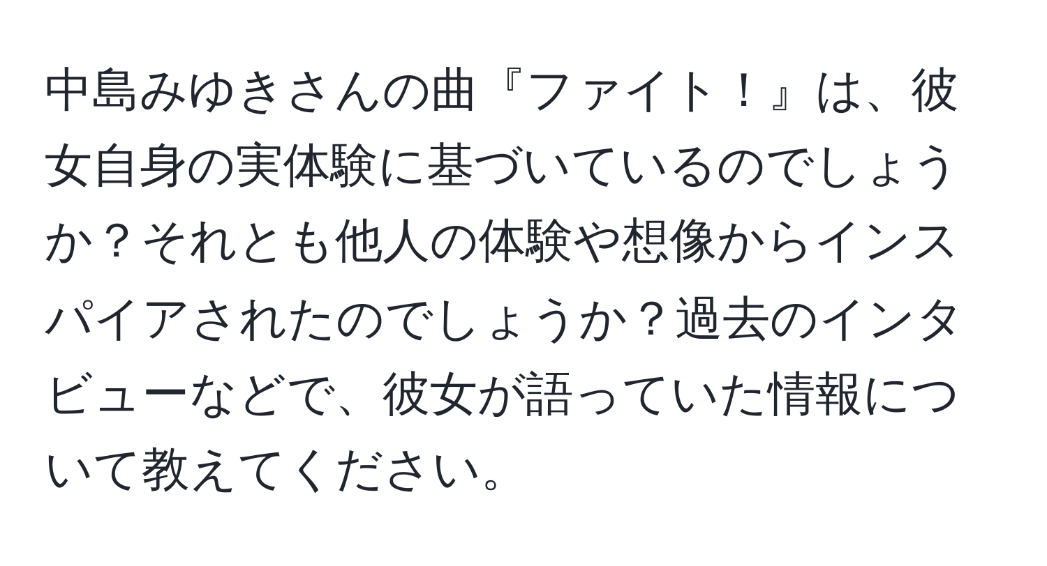 中島みゆきさんの曲『ファイト！』は、彼女自身の実体験に基づいているのでしょうか？それとも他人の体験や想像からインスパイアされたのでしょうか？過去のインタビューなどで、彼女が語っていた情報について教えてください。