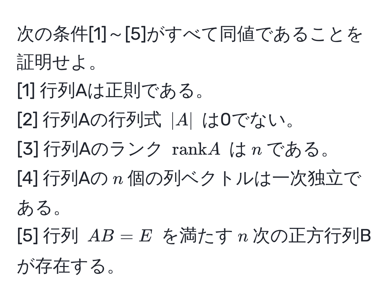 次の条件[1]～[5]がすべて同値であることを証明せよ。  
[1] 行列Aは正則である。  
[2] 行列Aの行列式 $|A|$ は0でない。  
[3] 行列Aのランク $rank A$ は$n$である。  
[4] 行列Aの$n$個の列ベクトルは一次独立である。  
[5] 行列 $AB = E$ を満たす$n$次の正方行列Bが存在する。