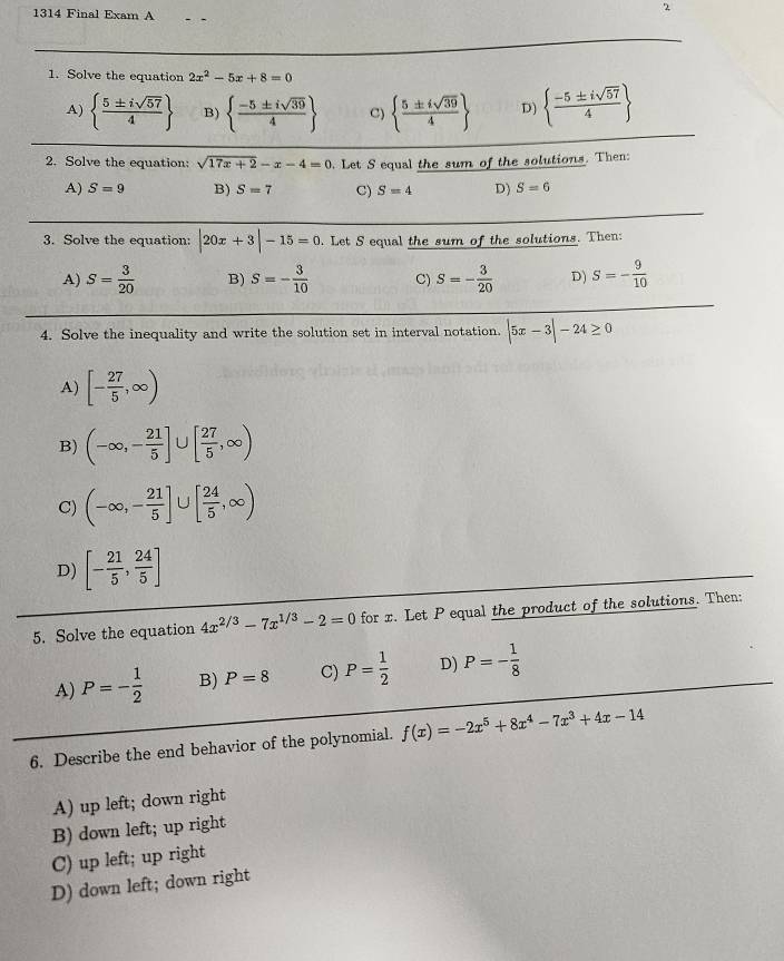 1314 Final Exam A
2
1. Solve the equation 2x^2-5x+8=0
A)   5± isqrt(57)/4  B)   (-5± isqrt(39))/4  C)   5± isqrt(39)/4  D)   (-5± isqrt(57))/4 
2. Solve the equation: sqrt(17x+2)-x-4=0. Let S equal the sum of the solutions. Then:
A) S=9 B) S=7 C) S=4 D) S=6
3. Solve the equation: |20x+3|-15=0. Let S equal the sum of the solutions. Then:
A) S= 3/20  B) S=- 3/10  C) S=- 3/20  D) S=- 9/10 
4. Solve the inequality and write the solution set in interval notation. |5x-3|-24≥ 0
A) [- 27/5 ,∈fty )
B) (-∈fty ,- 21/5 ]∪ [ 27/5 ,∈fty )
C) (-∈fty ,- 21/5 ]∪ [ 24/5 ,∈fty )
D) [- 21/5 , 24/5 ]
5. Solve the equation 4x^(2/3)-7x^(1/3)-2=0 for x. Let P equal the product of the solutions. Then:
A) P=- 1/2  B) P=8 C) P= 1/2  D) P=- 1/8 
6. Describe the end behavior of the polynomial. f(x)=-2x^5+8x^4-7x^3+4x-14
A) up left; down right
B) down left; up right
C) up left; up right
D) down left; down right