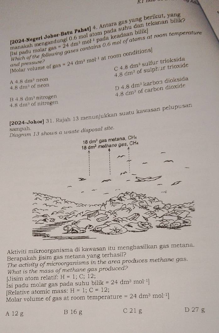 [2024-Negeri Johor-Batu Pahat] 4. Antara gas yang berikut, yang
gas=24dm^3mol^(-1) pada keadaan bilik]
[Isi padu molar manakah mengandungi 0.6 mol atom pada suhu dan tekanan bilik?
s 0.6 mol of atoms at room temperature
and pressure? Which of the foll
[Molar volume of gas=24dm^3 mol^(-1) at room conditions]
C 4.8dm^3 sulfur trioksida
4 8dm^3 of sulphur trioxide
A 4.8dm^3 neon
4. 8dm^3 of neon
D 4.8dm^3 karbon dioksida
B 4.8dm^3 nitrogen 8dm^3 of carbon dioxide
4.
-1.8dm^3 of nitrogen
[2024-Johor] 31. Rajah 13 menunjukkan suatu kawasan pelupusan
sampah.
Dia waste disposal site.
Aktiviti mikroorganisma di kawasan itu menghasilkan gas metana.
Berapakah jisim gas metana yang terhasil?
The activity of microorganisms in the area produces methane gas.
What is the mass of methane gas produced?
[Jisim atom relatif: H=1;C;12.
Isi padu molar gas pada suhu bilik k=24dm^3mol^(-1)]
[Relative atomic mass: H=1;C=12;
Molar volume of gas at room temperature =24dm^3 mol ¹]
A 12 g B 16 g C 21 g D 27 g