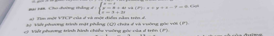 Bài 148, Cho đường thắng d:beginarrayl x=t y=8+4tva(P):x+y+z-7=0.Go z=3+2tendarray.. 
a) Tìm một VTCP của d và một điểm nằm trên d. 
b) Viết phương trình mặt phẳng (Q) chứa đ và vuông góc với (P). 
c) Viết phương trình hình chiếu vuông góc của d trên (P).